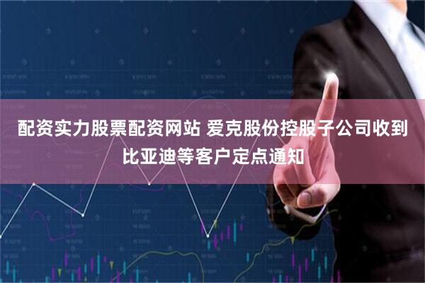 配资实力股票配资网站 爱克股份控股子公司收到比亚迪等客户定点通知