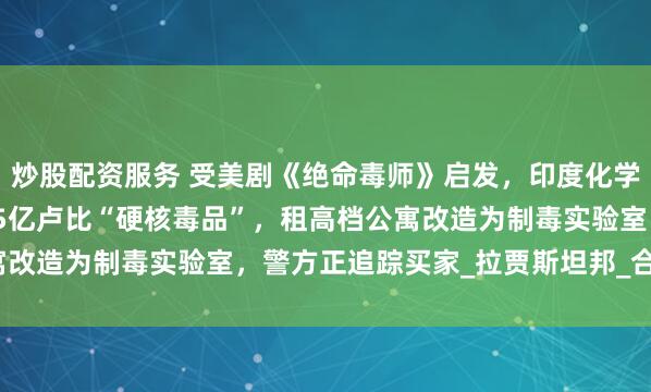 炒股配资服务 受美剧《绝命毒师》启发，印度化学和物理老师联手造出1.5亿卢比“硬核毒品”，租高档公寓改造为制毒实验室，警方正追踪买家_拉贾斯坦邦_合成_制造