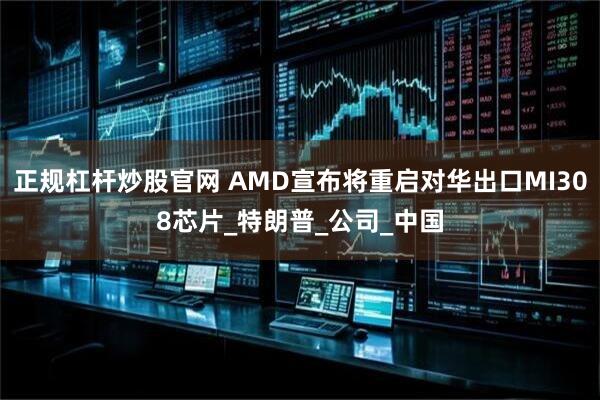 正规杠杆炒股官网 AMD宣布将重启对华出口MI308芯片_特朗普_公司_中国