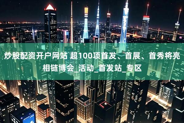 炒股配资开户网站 超100项首发、首展、首秀将亮相链博会_活动_首发站_专区
