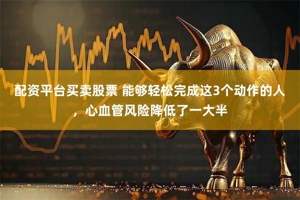 配资平台买卖股票 能够轻松完成这3个动作的人，心血管风险降低了一大半