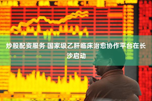 炒股配资服务 国家级乙肝临床治愈协作平台在长沙启动
