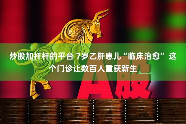炒股加杆杆的平台 7岁乙肝患儿“临床治愈” 这个门诊让数百人重获新生