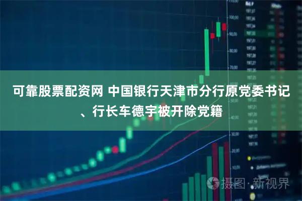 可靠股票配资网 中国银行天津市分行原党委书记、行长车德宇被开除党籍