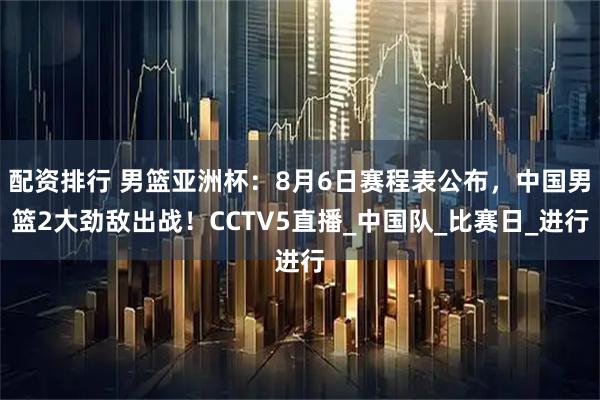 配资排行 男篮亚洲杯：8月6日赛程表公布，中国男篮2大劲敌出战！CCTV5直播_中国队_比赛日_进行