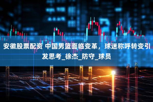 安徽股票配资 中国男篮面临变革，球迷称呼转变引发思考_徐杰_防守_球员