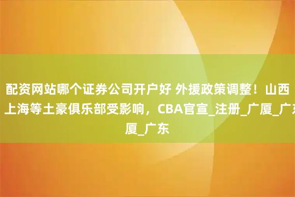 配资网站哪个证券公司开户好 外援政策调整！山西、上海等土豪俱乐部受影响，CBA官宣_注册_广厦_广东