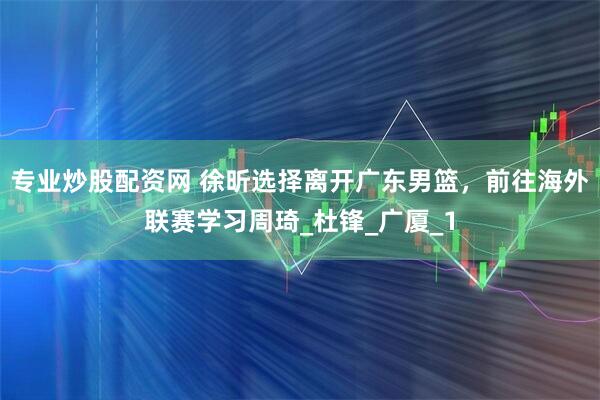专业炒股配资网 徐昕选择离开广东男篮，前往海外联赛学习周琦_杜锋_广厦_1