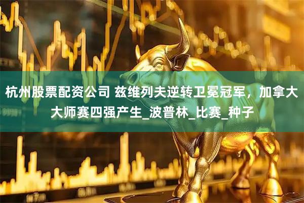 杭州股票配资公司 兹维列夫逆转卫冕冠军，加拿大大师赛四强产生_波普林_比赛_种子