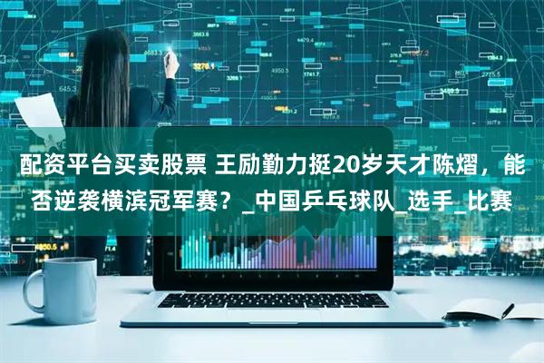 配资平台买卖股票 王励勤力挺20岁天才陈熠，能否逆袭横滨冠军赛？_中国乒乓球队_选手_比赛