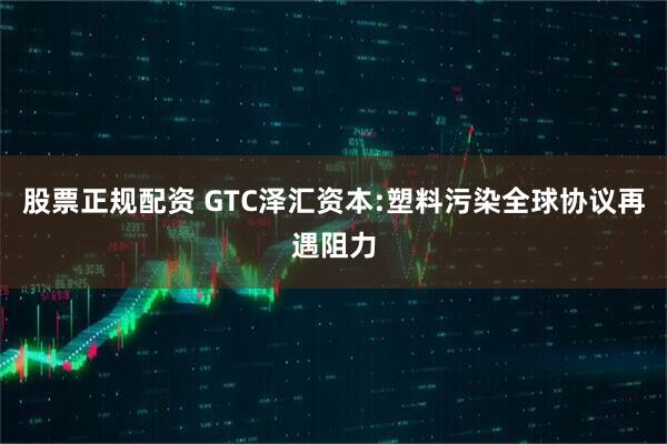 股票正规配资 GTC泽汇资本:塑料污染全球协议再遇阻力