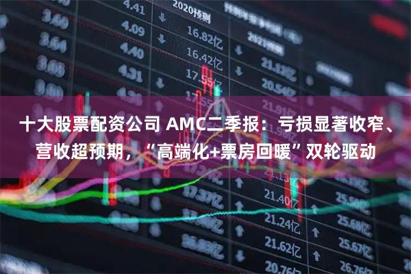 十大股票配资公司 AMC二季报：亏损显著收窄、营收超预期，“高端化+票房回暖”双轮驱动