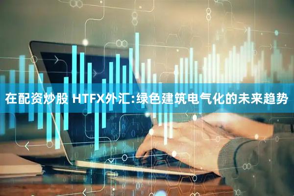 在配资炒股 HTFX外汇:绿色建筑电气化的未来趋势