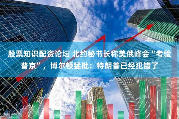 股票知识配资论坛 北约秘书长称美俄峰会“考验普京”，博尔顿猛批：特朗普已经犯错了