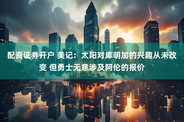 配资证券开户 美记：太阳对库明加的兴趣从未改变 但勇士无意涉及阿伦的报价