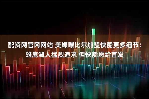 配资网官网网站 美媒曝比尔加盟快船更多细节：雄鹿湖人猛烈追求 但快船愿给首发