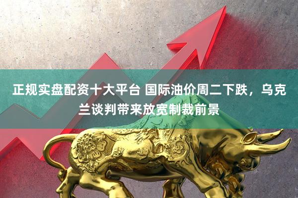 正规实盘配资十大平台 国际油价周二下跌，乌克兰谈判带来放宽制裁前景