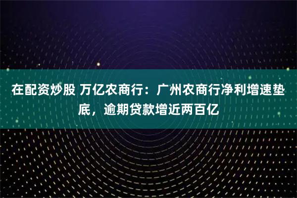 在配资炒股 万亿农商行：广州农商行净利增速垫底，逾期贷款增近两百亿