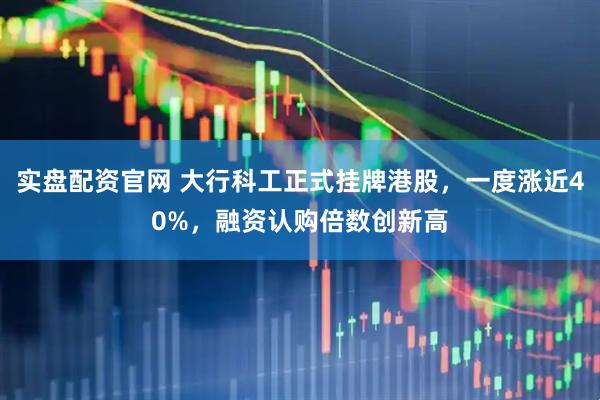 实盘配资官网 大行科工正式挂牌港股，一度涨近40%，融资认购倍数创新高