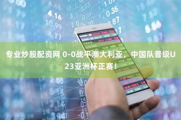 专业炒股配资网 0-0战平澳大利亚，中国队晋级U23亚洲杯正赛！